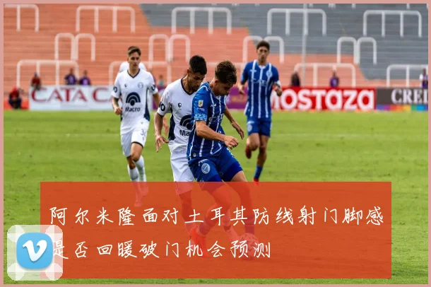 阿尔米隆面对土耳其防线射门脚感是否回暖破门机会预测