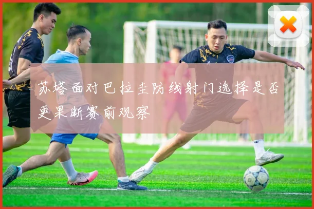 苏塔面对巴拉圭防线射门选择是否更果断赛前观察