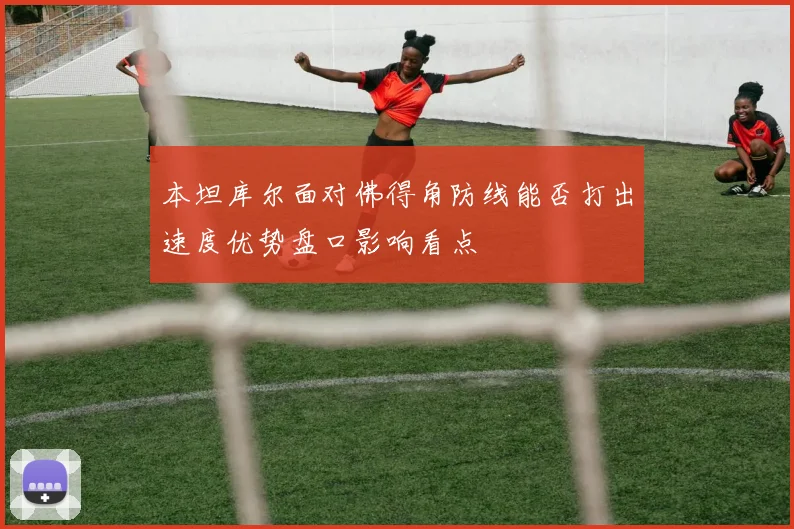 本坦库尔面对佛得角防线能否打出速度优势盘口影响看点