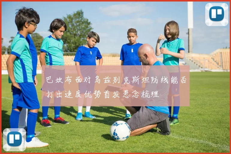 巴坎布面对乌兹别克斯坦防线能否打出速度优势首发悬念梳理