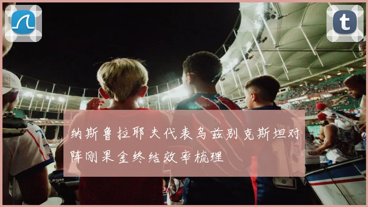 纳斯鲁拉耶夫代表乌兹别克斯坦对阵刚果金终结效率梳理