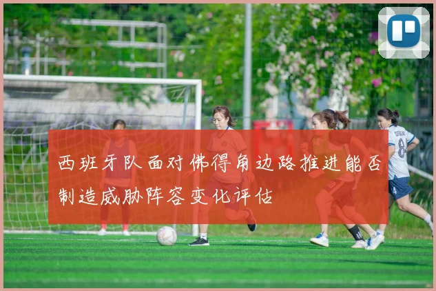 西班牙队面对佛得角边路推进能否制造威胁阵容变化评估