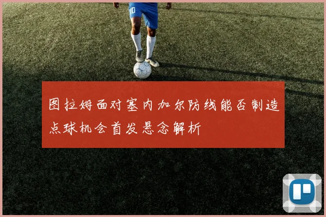 图拉姆面对塞内加尔防线能否制造点球机会首发悬念解析