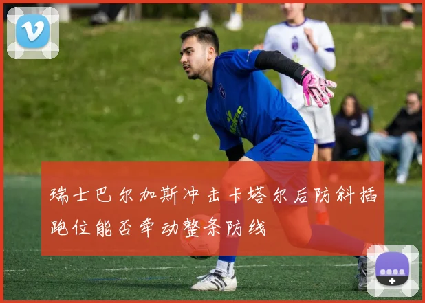 关于「瑞士巴尔加斯冲击卡塔尔后防斜插跑位能否牵动整条防线」
