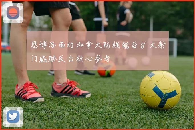 恩博洛面对加拿大防线能否扩大射门威胁反击核心参考