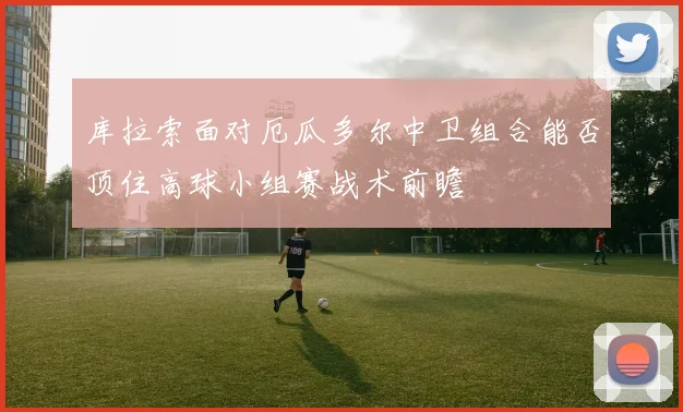 库拉索面对厄瓜多尔中卫组合能否顶住高球小组赛战术前瞻